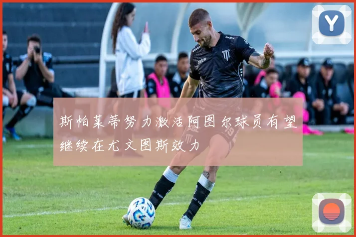 斯帕莱蒂努力激活阿图尔球员有望继续在尤文图斯效力