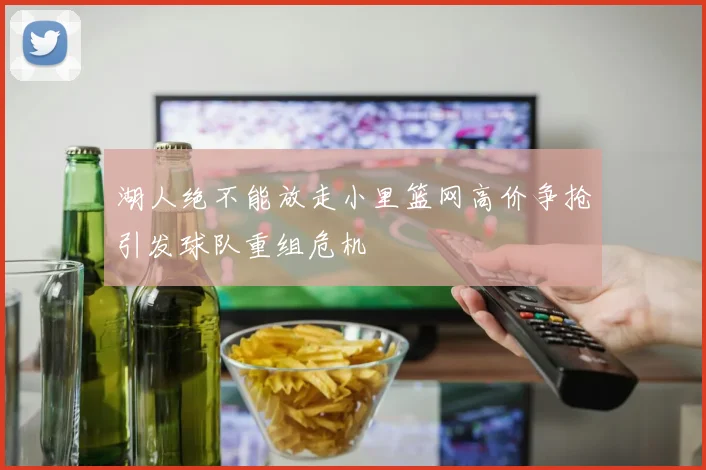 湖人绝不能放走小里篮网高价争抢引发球队重组危机