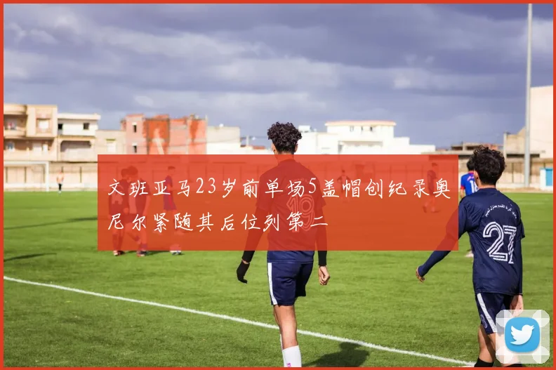 文班亚马23岁前单场5盖帽创纪录奥尼尔紧随其后位列第二