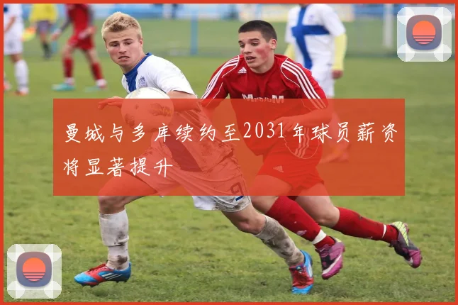 曼城与多库续约至2031年球员薪资将显著提升