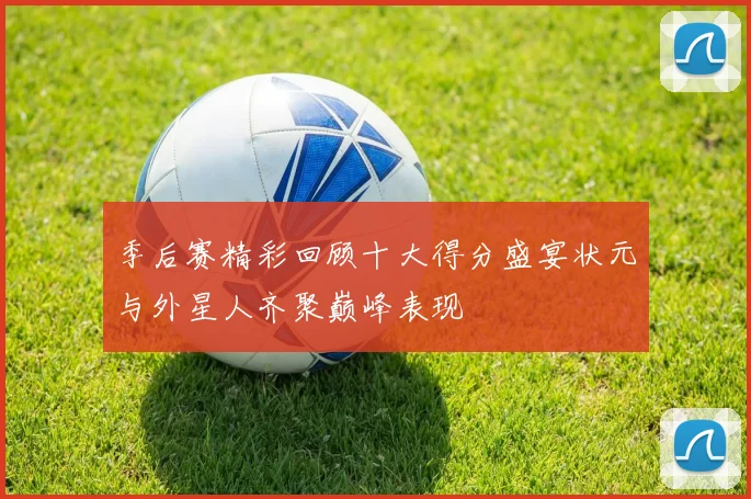 季后赛精彩回顾十大得分盛宴状元与外星人齐聚巅峰表现