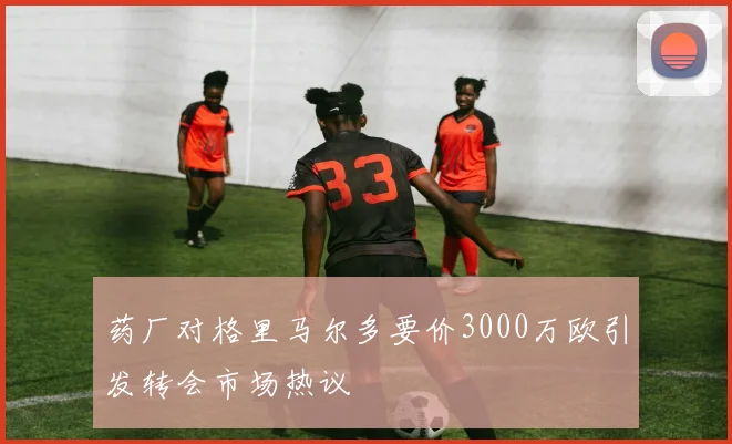 药厂对格里马尔多要价3000万欧引发转会市场热议