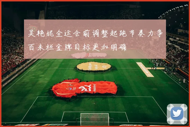 吴艳妮全运会前调整起跑节奏力争百米栏金牌目标更加明确