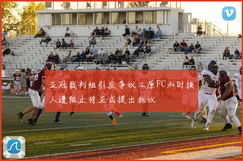 亚冠裁判组引发争议江原FC加时换人遭阻止将正式提出抗议