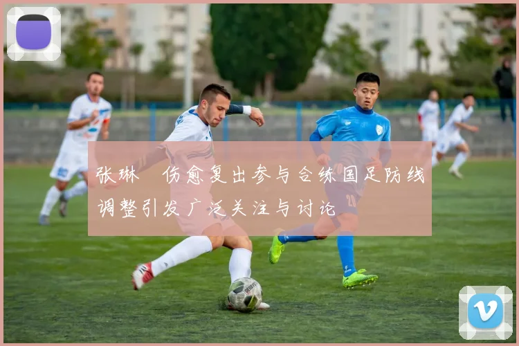 张琳芃伤愈复出参与合练国足防线调整引发广泛关注与讨论