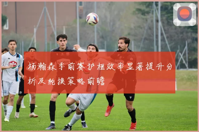 杨瀚森季前赛护框效率显著提升分析及轮换策略前瞻