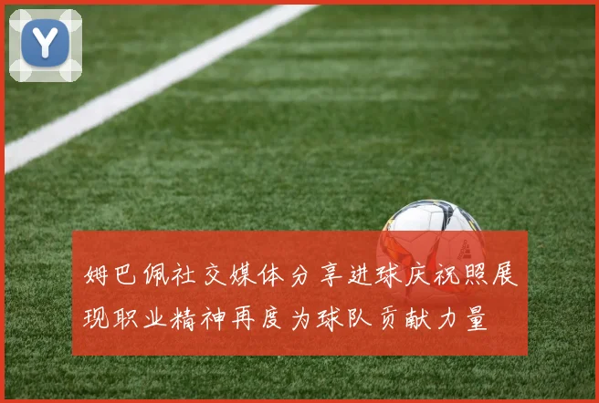 姆巴佩社交媒体分享进球庆祝照展现职业精神再度为球队贡献力量
