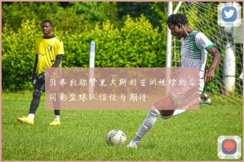 贝弗利称赞里夫斯刻苦训练续约合同彰显球队信任与期待