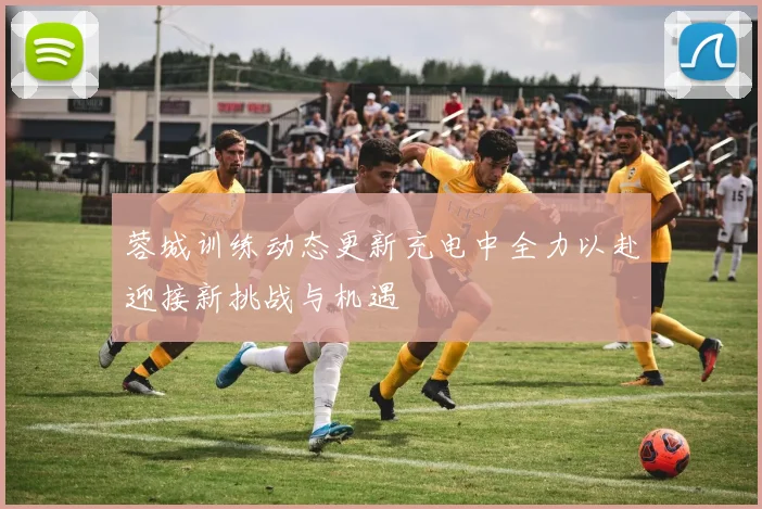 蓉城训练动态更新充电中全力以赴迎接新挑战与机遇